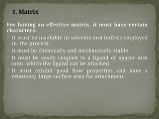 1. Matrix
For having an effective matrix, it must have certain
characters:
 It must be insoluble in solvents and buffers employed
in the process.
 It must be chemically and mechanically stable.
 It must be easily coupled to a ligand or spacer arm
onto which the ligand can be attached.
 It must exhibit good flow properties and have a
relatively large surface area for attachment.
 