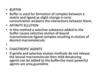 • BUFFER
• Buffer is used for formation of complex between a
matrix and ligand.as slight change in ionic
concentration weakens the interactions between them.
• AFFINITY ELLUTION
• In this method a selective substance added to the
buffer causes selective elution of bound
macromolecule-ligand complex.resulting in elution of
desired macromolecule.
•
• CHAOTROPIC AGENTS
• If gentle and selective elution methods do not release
the bound macromolecule then mild denaturing
agents can be added to the buffer.the most powerful
agents are urea,guanidine
 