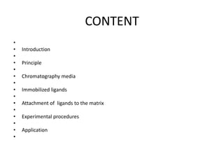 CONTENT
•
• Introduction
•
• Principle
•
• Chromatography media
•
• Immobilized ligands
•
• Attachment of ligands to the matrix
•
• Experimental procedures
•
• Application
•
 