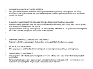 •
• CYANOGEN BROMIDE-ACTIVATED AGAROSE
• This gel is especially versatile because all ligands containing primary amino groups are easily
attached to the agarose.since the gel is extremely reactive,very gentle conditions may be used to
couple the ligand.
•
•
• 6-AMINOHEXANOIC ACID(CH)-AGAROSE AND 1,6-DIAMINOHEXANE(AH)-AGAROSE
• These activated gels overcome the steric interference problems by positioning a six carbon spacer
arm between the ligand and the matrix.
• Ligands with free primary amino groups can be covalently attatched to CH-agarose,whereas ligands
with free carboxyl groups can be coupled to AH-agarose.
•
•
•
• CARBONYLDIMIDAZOLE(CDI)-ACTIVATED SUPPORTS
• Reaction with CDI produces gels that contain uncharged N-alkylcarbamate groups.
•
• EPOXY-ACTIVATED AGAROSE
• This gel provides for the attachment of ligands containing hydroxyl,thiol,or amino groups.
•
• GROUP SPECIFIC ADSORBENTS
• Group specific adsorbents contains ligands that have affinity for a class of biochemically related
substances.
• For example cibracron blue-agarose is an adsorbent which would react with enzymes that have
nucleotide cofactors(DNA Polymerase, kinase and serum albumin.)
 