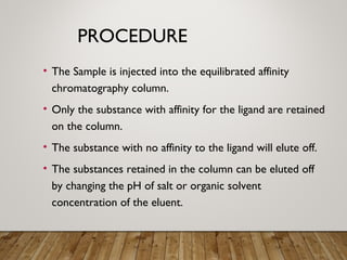 PROCEDURE
• The Sample is injected into the equilibrated affinity
chromatography column.
• Only the substance with affinity for the ligand are retained
on the column.
• The substance with no affinity to the ligand will elute off.
• The substances retained in the column can be eluted off
by changing the pH of salt or organic solvent
concentration of the eluent.
 