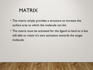 MATRIX
• The matrix simply provides a structure to increase the
surface area to which the molecule can bin.
• The matrix must be activated for the ligand to bind to it but
still able to retain it’s own activation towards the target
molecule.
 