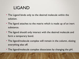 LIGAND
• The Ligand binds only to the desired molecule within the
solution.
• The ligand attaches to the matrix which is made up of an inert
substance.
• The ligand should only interact with the desired molecule and
form a temporary bond.
• The ligand/molecule complex will remain in the column, eluting
everything else off.
• The ligand/molecule complex dissociates by changing the pH.
 