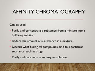 AFFINITY CHROMATOGRAPHY
Can be used;
• Purify and concentrate a substance from a mixture into a
buffering solution.
• Reduce the amount of a substance in a mixture.
• Discern what biological compounds bind to a particular
substance, such as drugs.
• Purify and concentrate an enzyme solution.
 