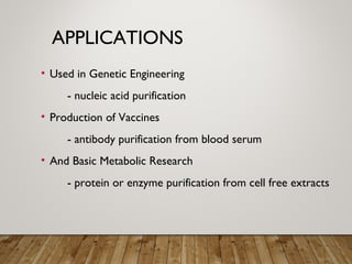 APPLICATIONS
• Used in Genetic Engineering
- nucleic acid purification
• Production of Vaccines
- antibody purification from blood serum
• And Basic Metabolic Research
- protein or enzyme purification from cell free extracts
 