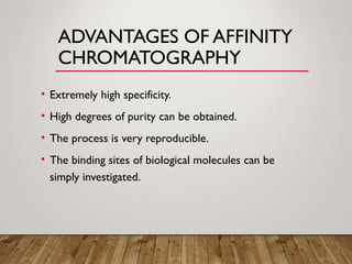 ADVANTAGES OF AFFINITY
CHROMATOGRAPHY
• Extremely high specificity.
• High degrees of purity can be obtained.
• The process is very reproducible.
• The binding sites of biological molecules can be
simply investigated.
 