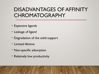 DISADVANTAGES OF AFFINITY
CHROMATOGRAPHY
• Expensive ligands
• Leakage of ligand
• Degradation of the solid support
• Limited lifetime
• Non-specific adsorption
• Relatively low productivity
 