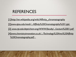 REFERENCES
[1]http://en.wikipedia.org/wiki/Affinity_chromatography
[2]www.apsu.edu/reedr/.../Affinity%20Chromatography%201.ppt
[3] www.rpi.edu/dept/chem-eng/WWW/faculty/.../Lecture%2001.pdf
[4]www.chemistryinnovation.co.uk/.../Technology%20Area%20Affinity
%20Chromatography.pdf -
 