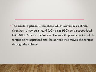 • The mobile phase is the phase which moves in a definite
direction. It may be a liquid (LC), a gas (GC), or a supercritical
fluid (SFC).A better definition :The mobile phase consists of the
sample being separated and the solvent that moves the sample
through the column.
 