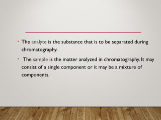 • The analyte is the substance that is to be separated during
chromatography.
• The sample is the matter analyzed in chromatography. It may
consist of a single component or it may be a mixture of
components.
 