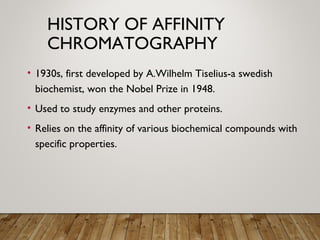 HISTORY OF AFFINITY
CHROMATOGRAPHY
• 1930s, first developed by A.Wilhelm Tiselius-a swedish
biochemist, won the Nobel Prize in 1948.
• Used to study enzymes and other proteins.
• Relies on the affinity of various biochemical compounds with
specific properties.
 