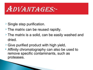  Single step purification.
 The matrix can be reused rapidly.
 The matrix is a solid, can be easily washed and
dried.
 Give purified product with high yield.
 Affinity chromatography can also be used to
remove specific contaminants, such as
proteases.
 