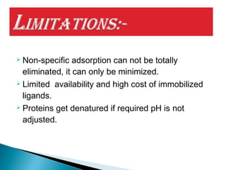  Non-specific adsorption can not be totally
eliminated, it can only be minimized.
 Limited availability and high cost of immobilized
ligands.
 Proteins get denatured if required pH is not
adjusted.
 