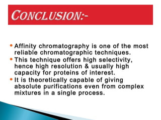  Affinity chromatography is one of the most
reliable chromatographic techniques.
 This technique offers high selectivity,
hence high resolution & usually high
capacity for proteins of interest.
 It is theoretically capable of giving
absolute purifications even from complex
mixtures in a single process.
 