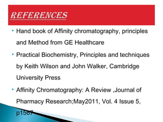  Hand book of Affinity chromatography, principles
and Method from GE Healthcare
 Practical Biochemistry, Principles and techniques
by Keith Wilson and John Walker, Cambridge
University Press
 Affinity Chromatography: A Review ,Journal of
Pharmacy Research;May2011, Vol. 4 Issue 5,
p1567
 