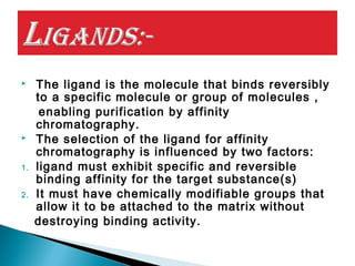  The ligand is the molecule that binds reversibly
to a specific molecule or group of molecules ,
enabling purification by affinity
chromatography.
 The selection of the ligand for affinity
chromatography is influenced by two factors:
1. ligand must exhibit specific and reversible
binding affinity for the target substance(s)
2. It must have chemically modifiable groups that
allow it to be attached to the matrix without
destroying binding activity.
 