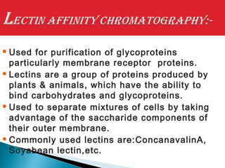 Used for purification of glycoproteins
particularly membrane receptor proteins.
Lectins are a group of proteins produced by
plants & animals, which have the ability to
bind carbohydrates and glycoproteins.
Used to separate mixtures of cells by taking
advantage of the saccharide components of
their outer membrane.
Commonly used lectins are:ConcanavalinA,
Soyabean lectin,etc.
 