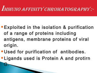 Exploited in the isolation & purification
of a range of proteins including
antigens, membrane proteins of viral
origin.
Used for purification of antibodies.
Ligands used is Protein A and protirn
G.
 