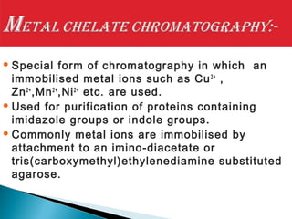 Special form of chromatography in which an
immobilised metal ions such as Cu2+
,
Zn2+
,Mn2+
,Ni2+
etc. are used.
 Used for purification of proteins containing
imidazole groups or indole groups.
 Commonly metal ions are immobilised by
attachment to an imino-diacetate or
tris(carboxymethyl)ethylenediamine substituted
agarose.
 
