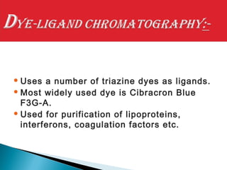  Uses a number of triazine dyes as ligands.
 Most widely used dye is Cibracron Blue
F3G-A.
 Used for purification of lipoproteins,
interferons, coagulation factors etc.
 