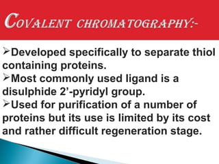 Developed specifically to separate thiol
containing proteins.
Most commonly used ligand is a
disulphide 2’-pyridyl group.
Used for purification of a number of
proteins but its use is limited by its cost
and rather difficult regeneration stage.
 