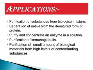  Purification of substances from biological mixture.
 Separation of native from the denatured form of
protein.
 Purify and concentrate an enzyme in a solution.
 Purification of immunoglobulin.
 Purification of small amount of biological
materials from high levels of contaminating
substances
 