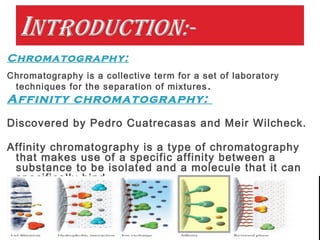 Chromatography:
Chromatography is a collective term for a set of laboratory
techniques for the separation of mixtures.
Affinity chromatography:
Discovered by Pedro Cuatrecasas and Meir Wilcheck.
Affinity chromatography is a type of chromatography
that makes use of a specific affinity between a
substance to be isolated and a molecule that it can
specifically bind.
 