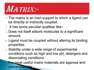 The matrix is an inert support to which a ligand can
be directly or indirectly coupled.
 It has some peculiar qualities like:-
a. Does not itself adsorb molecules to a significant
amount.
b. Ligand must be coupled without altering its binding
properties.
c. Stability under a wide range of experimental
conditions such as high and low pH, detergent and
dissociating conditions.
The most useful matrix materials are agarose and
polyacrylamide .
 
