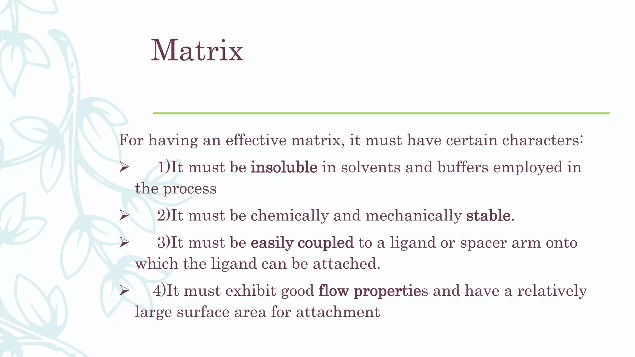 Matrix
For having an effective matrix, it must have certain characters:
 1)It must be insoluble in solvents and buffers employed in
the process
 2)It must be chemically and mechanically stable.
 3)It must be easily coupled to a ligand or spacer arm onto
which the ligand can be attached.
 4)It must exhibit good flow properties and have a relatively
large surface area for attachment
 