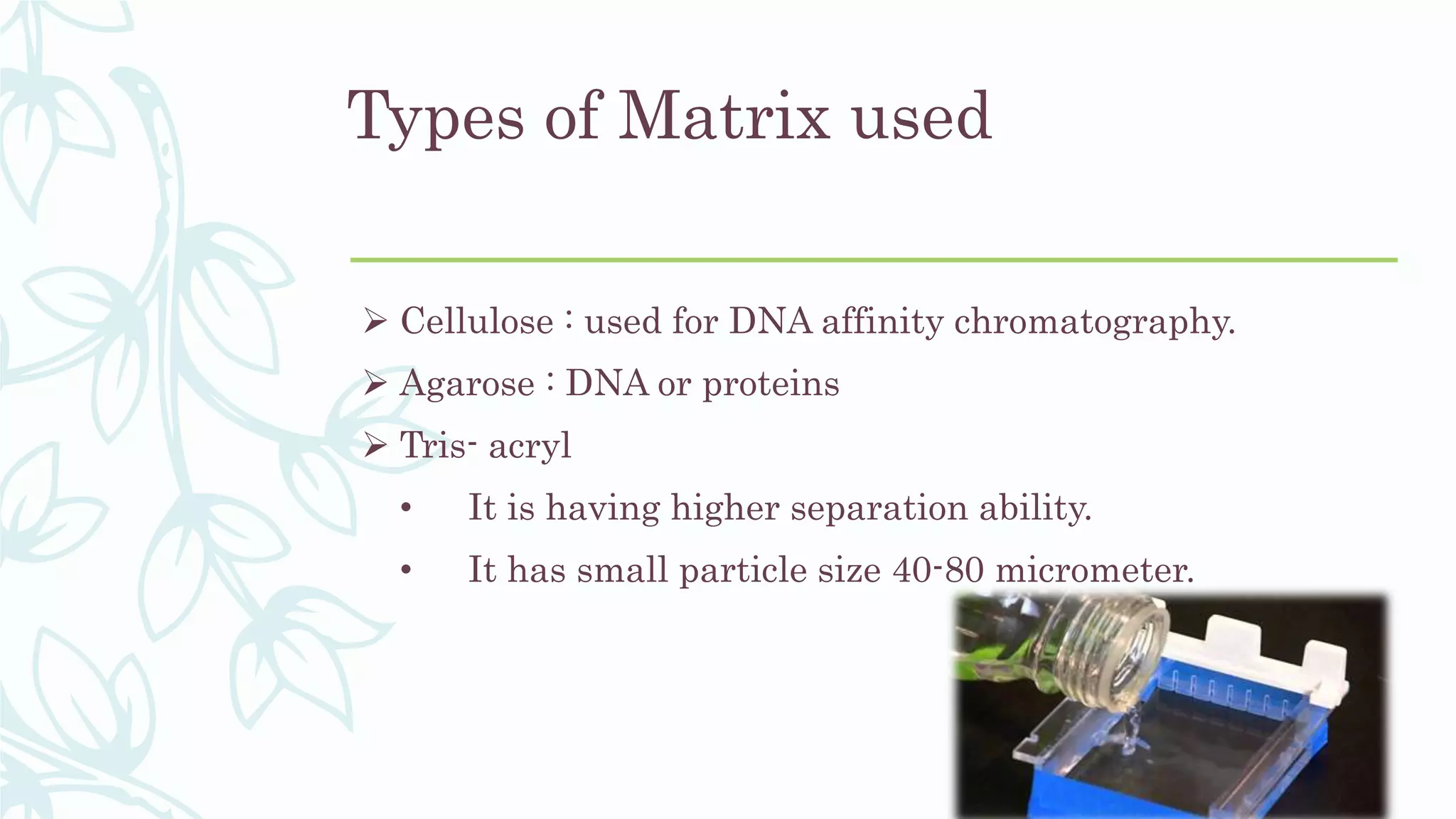 Types of Matrix used
 Cellulose : used for DNA affinity chromatography.
 Agarose : DNA or proteins
 Tris- acryl
• It is having higher separation ability.
• It has small particle size 40-80 micrometer.
 