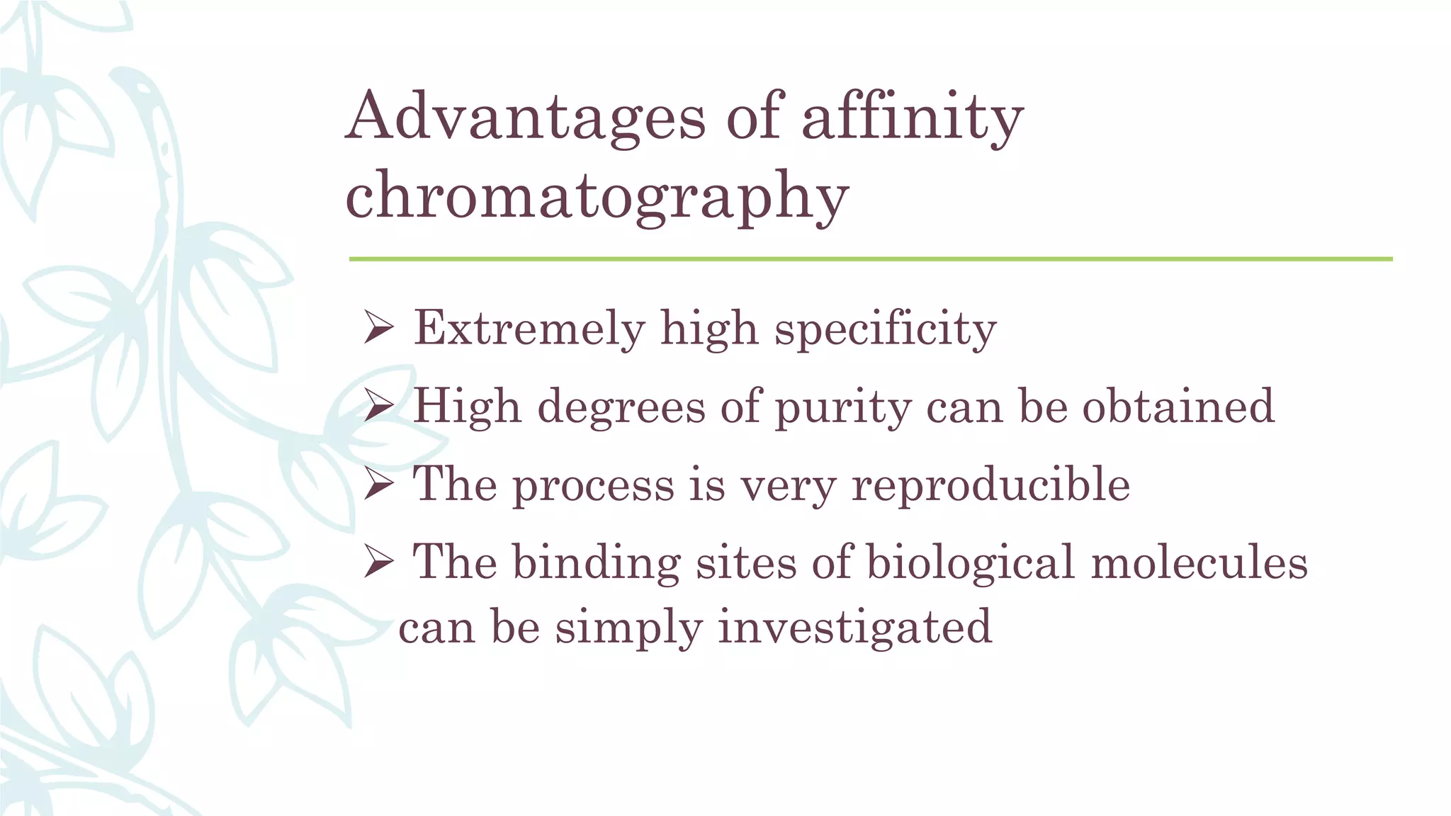 Advantages of affinity
chromatography
 Extremely high specificity
 High degrees of purity can be obtained
 The process is very reproducible
 The binding sites of biological molecules
can be simply investigated
 