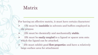 Matrix
For having an effective matrix, it must have certain characters:
 1)It must be insoluble in solvents and buffers employed in
the process
 2)It must be chemically and mechanically stable.
 3)It must be easily coupled to a ligand or spacer arm onto
which the ligand can be attached.
 4)It must exhibit good flow properties and have a relatively
large surface area for attachment
 