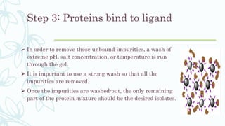 Step 3: Proteins bind to ligand
 In order to remove these unbound impurities, a wash of
extreme pH, salt concentration, or temperature is run
through the gel.
 It is important to use a strong wash so that all the
impurities are removed.
 Once the impurities are washed-out, the only remaining
part of the protein mixture should be the desired isolates.
 