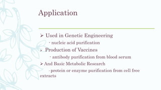 Application
 Used in Genetic Engineering
- nucleic acid purification
 Production of Vaccines
- antibody purification from blood serum
 And Basic Metabolic Research
- protein or enzyme purification from cell free
extracts
 