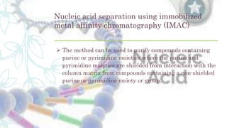 Nucleic acid separation using immobilized
metal affinity chromatography (IMAC)
 The method can be used to purify compounds containing
purine or pyrimidine moieties where the purine and
pyrimidine moieties are shielded from interaction with the
column matrix from compounds containing a non-shielded
purine or pyrimidine moiety or group.
 