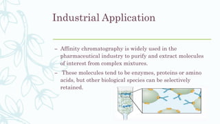Industrial Application
– Affinity chromatography is widely used in the
pharmaceutical industry to purify and extract molecules
of interest from complex mixtures.
– These molecules tend to be enzymes, proteins or amino
acids, but other biological species can be selectively
retained.
 