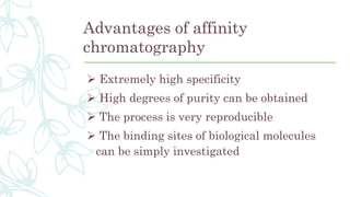 Advantages of affinity
chromatography
 Extremely high specificity
 High degrees of purity can be obtained
 The process is very reproducible
 The binding sites of biological molecules
can be simply investigated
 