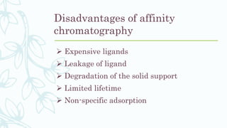 Disadvantages of affinity
chromatography
 Expensive ligands
 Leakage of ligand
 Degradation of the solid support
 Limited lifetime
 Non-specific adsorption
 