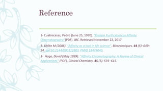 Reference
1- Cuatrecasas, Pedro (June 25, 1970). "Protein Purification by Affinity
Chromatography"(PDF). JBC. Retrieved November 22, 2017.
2- Uhlén M (2008). "Affinity as a tool in life science". Biotechniques. 44 (5): 649–
54. doi:10.2144/000112803. PMID 18474040.
3- Hage, David (May 1999). "Affinity Chromatography: A Review of Clinical
Applications" (PDF). Clinical Chemistry. 45 (5): 593–615.
 