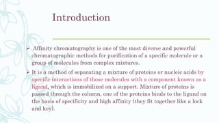 Introduction
 Affinity chromatography is one of the most diverse and powerful
chromatographic methods for purification of a specific molecule or a
group of molecules from complex mixtures.
 It is a method of separating a mixture of proteins or nucleic acids by
specific interactions of those molecules with a component known as a
ligand, which is immobilized on a support. Mixture of proteins is
passed through the column, one of the proteins binds to the ligand on
the basis of specificity and high affinity (they fit together like a lock
and key).
 