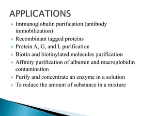  Immunoglobulin purification (antibody
immobilization)
 Recombinant tagged proteins
 Protein A, G, and L purification
 Biotin and biotinylated molecules purification
 Affinity purification of albumin and macroglobulin
contamination
 Purify and concentrate an enzyme in a solution
 To reduce the amount of substance in a mixture
 