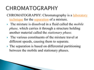 CHROMATOGRAPHY: Chromatography is a laboratory
technique for the separation of a mixture.
 The mixture is dissolved in a fluid called the mobile
phase, which carries it through a structure holding
another material called the stationary phase.
 The various constituents of the mixture travel at
different speeds, causing them to separate.
 The separation is based on differential partitioning
between the mobile and stationary phases.
 
