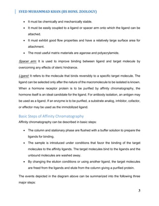 SYED MUHAMMAD KHAN (BS HONS. ZOOLOGY)
3
 It must be chemically and mechanically stable.
 It must be easily coupled to a ligand or spacer arm onto which the ligand can be
attached.
 It must exhibit good flow properties and have a relatively large surface area for
attachment.
 The most useful matrix materials are agarose and polyacrylamide.
Spacer arm: It is used to improve binding between ligand and target molecule by
overcoming any effects of steric hindrance.
Ligand: It refers to the molecule that binds reversibly to a specific target molecule. The
ligand can be selected only after the nature of the macromolecule to be isolated is known.
When a hormone receptor protein is to be purified by affinity chromatography, the
hormone itself is an ideal candidate for the ligand. For antibody isolation, an antigen may
be used as a ligand. If an enzyme is to be purified, a substrate analog, inhibitor, cofactor,
or effector may be used as the immobilized ligand.
Basic Steps of Affinity Chromatography
Affinity chromatography can be described in basic steps:
 The column and stationary phase are flushed with a buffer solution to prepare the
ligands for binding.
 The sample is introduced under conditions that favor the binding of the target
molecules to the affinity ligands. The target molecules bind to the ligands and the
unbound molecules are washed away.
 By changing the elution conditions or using another ligand, the target molecules
are freed from the ligands and elute from the column giving a purified protein.
The events depicted in the diagram above can be summarized into the following three
major steps:
 