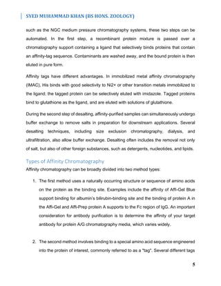 SYED MUHAMMAD KHAN (BS HONS. ZOOLOGY)
5
such as the NGC medium pressure chromatography systems, these two steps can be
automated. In the first step, a recombinant protein mixture is passed over a
chromatography support containing a ligand that selectively binds proteins that contain
an affinity-tag sequence. Contaminants are washed away, and the bound protein is then
eluted in pure form.
Affinity tags have different advantages. In immobilized metal affinity chromatography
(IMAC), His binds with good selectivity to Ni2+ or other transition metals immobilized to
the ligand; the tagged protein can be selectively eluted with imidazole. Tagged proteins
bind to glutathione as the ligand, and are eluted with solutions of glutathione.
During the second step of desalting, affinity-purified samples can simultaneously undergo
buffer exchange to remove salts in preparation for downstream applications. Several
desalting techniques, including size exclusion chromatography, dialysis, and
ultrafiltration, also allow buffer exchange. Desalting often includes the removal not only
of salt, but also of other foreign substances, such as detergents, nucleotides, and lipids.
Types of Affinity Chromatography
Affinity chromatography can be broadly divided into two method types:
1. The first method uses a naturally occurring structure or sequence of amino acids
on the protein as the binding site. Examples include the affinity of Affi-Gel Blue
support binding for albumin’s bilirubin-binding site and the binding of protein A in
the Affi-Gel and Affi-Prep protein A supports to the Fc region of IgG. An important
consideration for antibody purification is to determine the affinity of your target
antibody for protein A/G chromatography media, which varies widely.
2. The second method involves binding to a special amino acid sequence engineered
into the protein of interest, commonly referred to as a "tag". Several different tags
 
