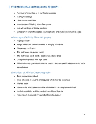 SYED MUHAMMAD KHAN (BS HONS. ZOOLOGY)
7
 Removal of impurities or in purification process
 In enzyme assays
 Detection of substrates
 Investigation of binding sites of enzymes
 In in vitro antigen-antibody reactions
 Detection of Single Nucleotide polymorphisms and mutations in nucleic acids
Advantages of Affinity Chromatography
 High specificity
 Target molecules can be obtained in a highly pure state
 Single-step purification
 The matrix can be reused rapidly
 The matrix is a solid, can be easily washed and dried
 Give purified product with high yield
 Affinity chromatography can also be used to remove specific contaminants, such
as proteases
Limitations of Affinity Chromatography
 Time-consuming method
 More amounts of solvents are required which may be expensive
 Intense labor
 Non-specific adsorption cannot be eliminated, it can only be minimized
 Limited availability and high cost of immobilized ligands
 Proteins get denatured if required pH is not adjusted
 