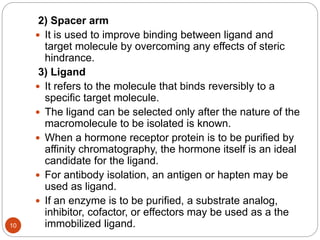 2) Spacer arm
 It is used to improve binding between ligand and
target molecule by overcoming any effects of steric
hindrance.
3) Ligand
 It refers to the molecule that binds reversibly to a
specific target molecule.
 The ligand can be selected only after the nature of the
macromolecule to be isolated is known.
 When a hormone receptor protein is to be purified by
affinity chromatography, the hormone itself is an ideal
candidate for the ligand.
 For antibody isolation, an antigen or hapten may be
used as ligand.
 If an enzyme is to be purified, a substrate analog,
inhibitor, cofactor, or effectors may be used as a the
immobilized ligand.10
 