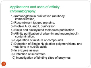 Applications and uses of affinity
chromatography.
1) Immunoglobulin purification (antibody
immobilization)
2) Recombinant tagged proteins.
3) Protein A, G, and L purification
4) Biotin and biotinylated molecules purification
5) Affinity purification of albumin and macroglobulin
contamination.
6) Separation of mixture of compounds.
7) Detection of Single Nucleotide polymorphisms and
mutations in nucleic acids
8) In enzyme assays
9) Detection of substrates
10) Investigation of binding sites of enzymes
13
 