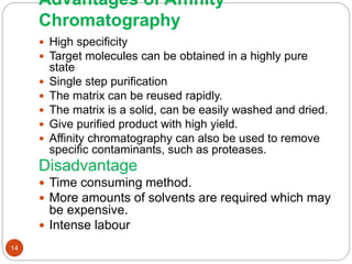 Advantages of Affinity
Chromatography
 High specificity
 Target molecules can be obtained in a highly pure
state
 Single step purification
 The matrix can be reused rapidly.
 The matrix is a solid, can be easily washed and dried.
 Give purified product with high yield.
 Affinity chromatography can also be used to remove
specific contaminants, such as proteases.
Disadvantage
 Time consuming method.
 More amounts of solvents are required which may
be expensive.
 Intense labour
14
 
