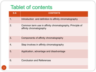 Tablet of contents
S.N CONTENTS
1. Introduction and definition to affinity chromatography
2. Common term use in affinity chromatography, Principle of
affinity chromatography
3. Components of affinity chromatography
4. Step involves in affinity chromatography
5. Application, advantage and disadvantage
6. Conclusion and References
3
 