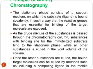 Principle of Affinity
Chromatography
 The stationary phase consists of a support
medium, on which the substrate (ligand) is bound
covalently, in such a way that the reactive groups
that are essential for binding of the target
molecule are exposed.
 As the crude mixture of the substances is passed
through the chromatography column, substances
with binding site for the immobilized substrate
bind to the stationary phase, while all other
substances is eluted in the void volume of the
column.
 Once the other substances are eluted, the bound
target molecules can be eluted by methods such
as including a competing ligand in the mobile8
 